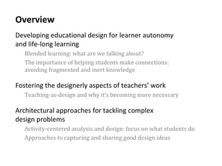 3
Overview
Developing educational design for learner autonomy
and life-long learning
Blended learning: what are we talking about?
The importance of helping students make connections:
avoiding fragmented and inert knowledge
Fostering the designerly aspects of teachers’ work
Teaching-as-design and why it’s becoming more necessary
Architectural approaches for tackling complex
design problems
Activity-centered analysis and design: focus on what students do
Approaches to capturing and sharing good design ideas
 