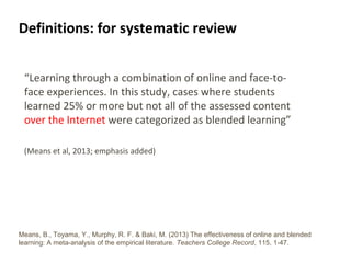 5
Definitions: for systematic review
“Learning through a combination of online and face-to-
face experiences. In this study, cases where students
learned 25% or more but not all of the assessed content
over the Internet were categorized as blended learning”
(Means et al, 2013; emphasis added)
Means, B., Toyama, Y., Murphy, R. F. & Baki, M. (2013) The effectiveness of online and blended
learning: A meta-analysis of the empirical literature. Teachers College Record, 115, 1-47.
 