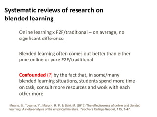 6
Systematic reviews of research on
blended learning
Online learning x F2F/traditional – on average, no
significant difference
Blended learning often comes out better than either
pure online or pure F2F/traditional
Confounded (?) by the fact that, in some/many
blended learning situations, students spend more time
on task, consult more resources and work with each
other more
Means, B., Toyama, Y., Murphy, R. F. & Baki, M. (2013) The effectiveness of online and blended
learning: A meta-analysis of the empirical literature. Teachers College Record, 115, 1-47.
 