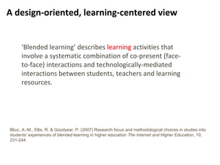 7
A design-oriented, learning-centered view
‘Blended learning’ describes learning activities that
involve a systematic combination of co-present (face-
to-face) interactions and technologically-mediated
interactions between students, teachers and learning
resources.
Bliuc, A.-M., Ellis, R. & Goodyear, P. (2007) Research focus and methodological choices in studies into
students' experiences of blended learning in higher education The Internet and Higher Education, 10,
231-244.
 