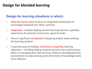 8
Design for blended learning
Design for learning situations in which:
1. What the learner does involves an integrated combination of
technology-mediated and ‘other’ activities
2. Integrated – includes helping connect learning activities, episodes,
experiences & outcomes across time, space & media
3. There is significant complexity in designing and/or understanding
the learning situation
4. In part because of multiple, sometimes competing, learning
objectives – including helping students become more autonomous,
better at managing their own learning, skilled at reconfiguring their
environment to make learning (and other kinds of knowledge work)
more effective
 
