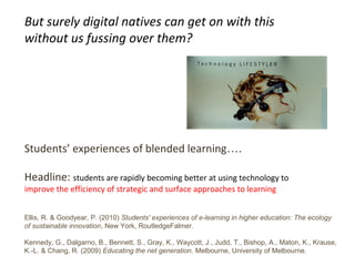 9
Students’ experiences of blended learning….
Headline: students are rapidly becoming better at using technology to
improve the efficiency of strategic and surface approaches to learning
Ellis, R. & Goodyear, P. (2010) Students' experiences of e-learning in higher education: The ecology
of sustainable innovation, New York, RoutledgeFalmer.
Kennedy, G., Dalgarno, B., Bennett, S., Gray, K., Waycott, J., Judd, T., Bishop, A., Maton, K., Krause,
K.-L. & Chang, R. (2009) Educating the net generation. Melbourne, University of Melbourne.
But surely digital natives can get on with this
without us fussing over them?
 