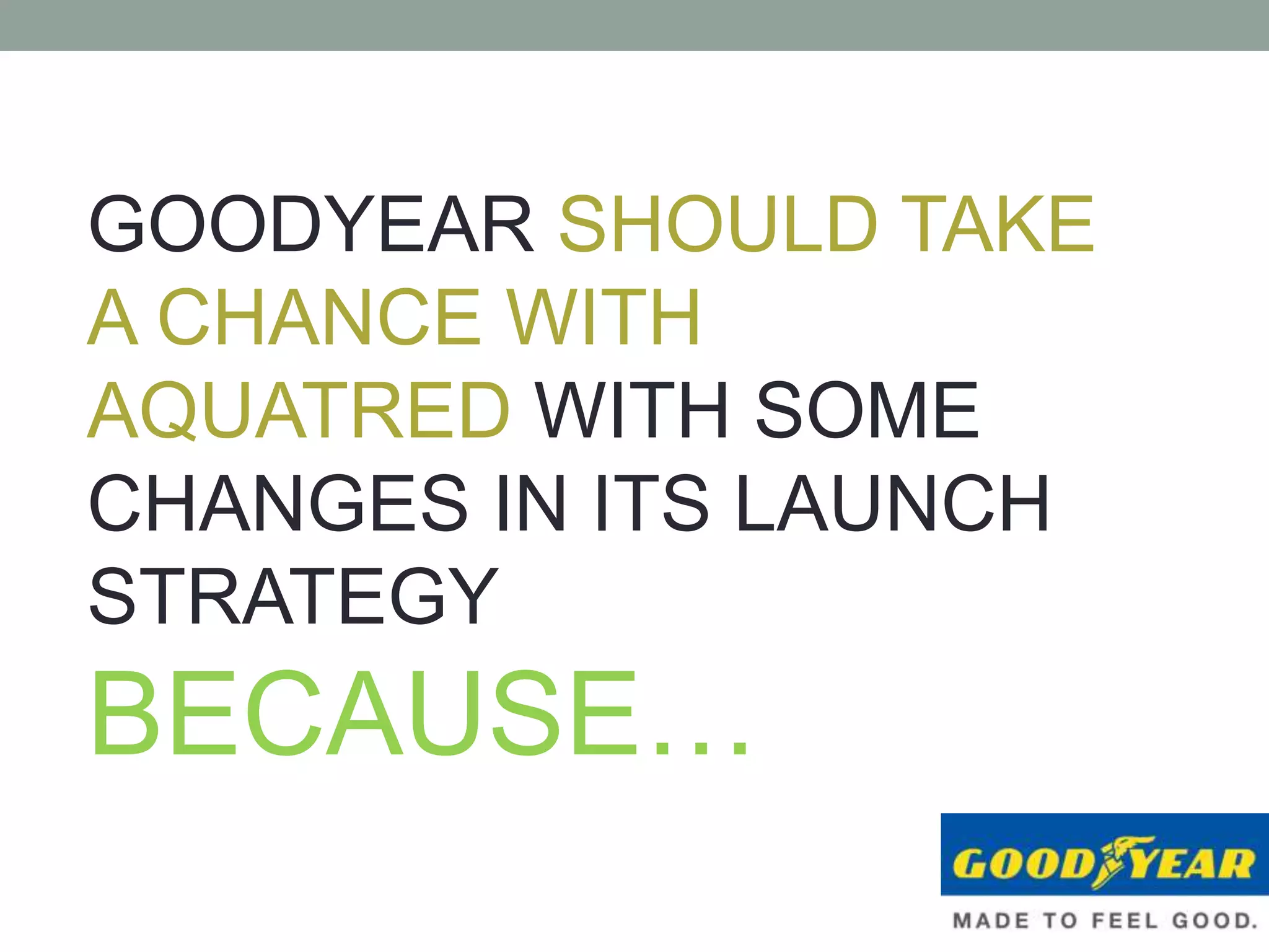 GOODYEAR SHOULD TAKE
A CHANCE WITH
AQUATRED WITH SOME
CHANGES IN ITS LAUNCH
STRATEGY
BECAUSE…
 