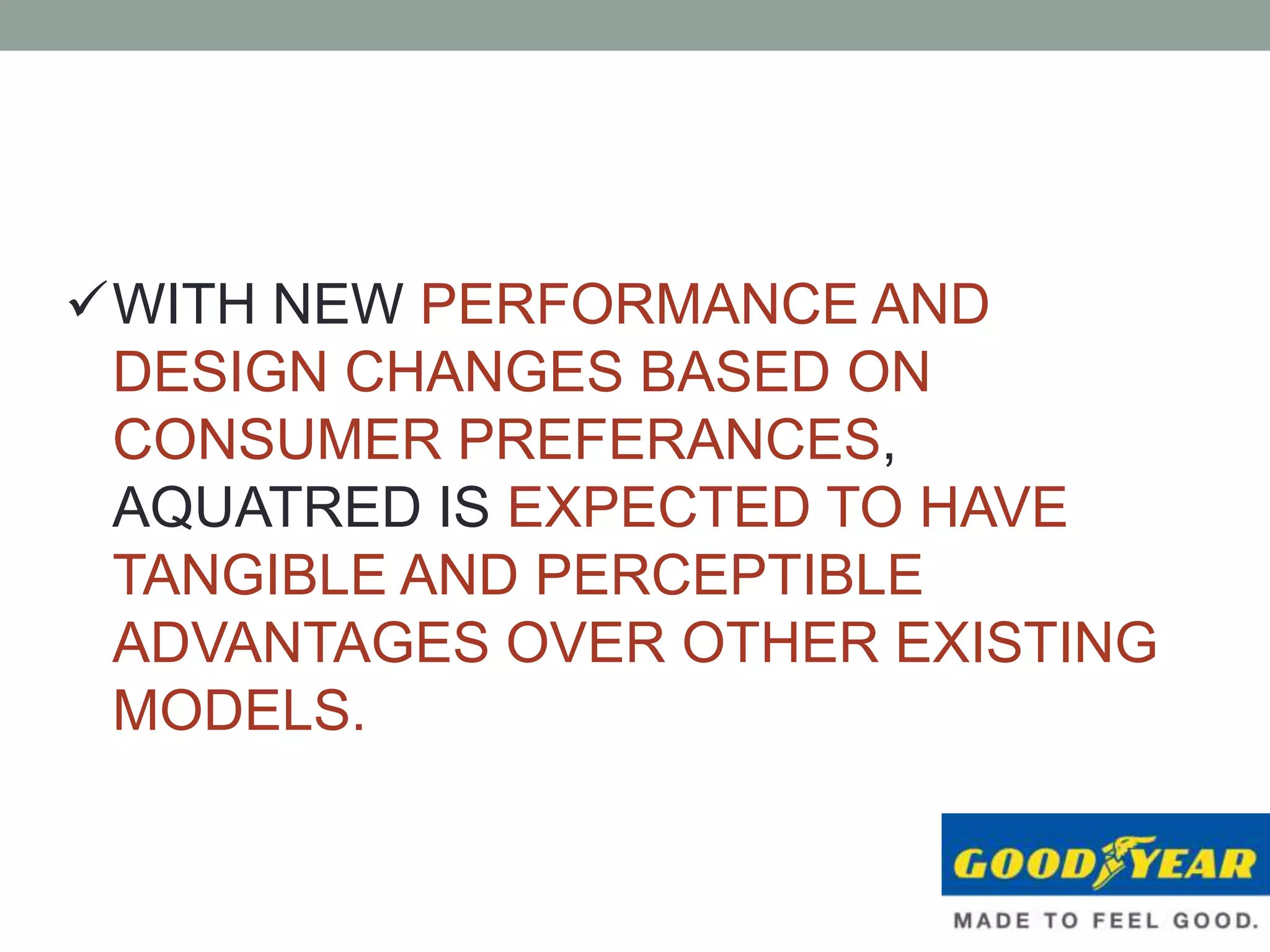 WITH NEW PERFORMANCE AND
DESIGN CHANGES BASED ON
CONSUMER PREFERANCES,
AQUATRED IS EXPECTED TO HAVE
TANGIBLE AND PERCEPTIBLE
ADVANTAGES OVER OTHER EXISTING
MODELS.
 