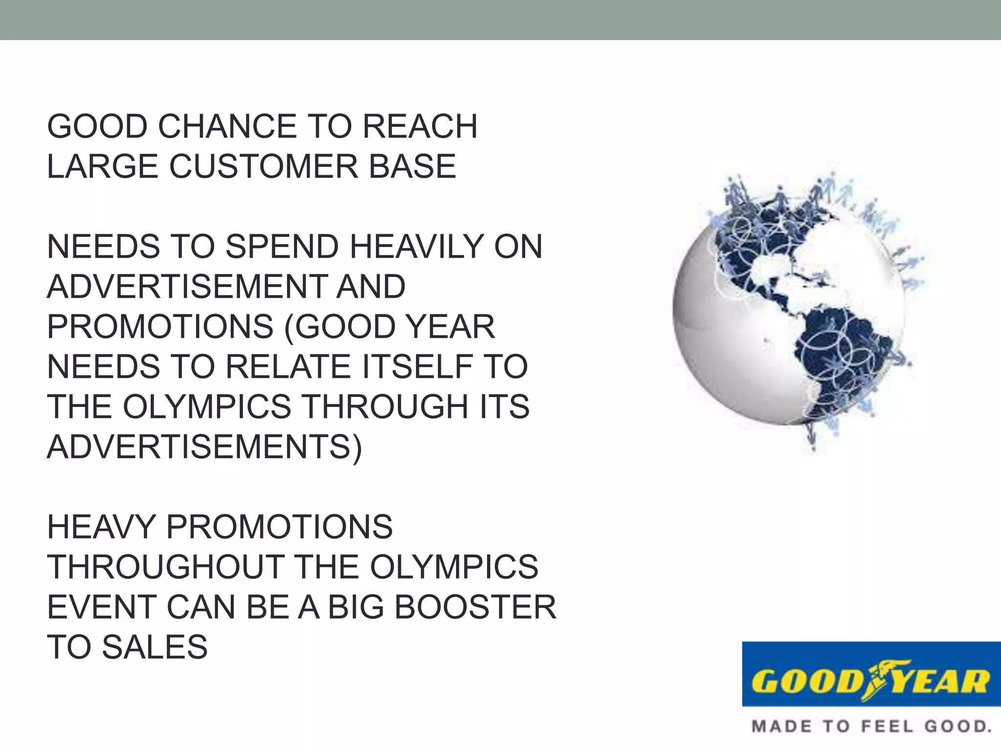 GOOD CHANCE TO REACH
LARGE CUSTOMER BASE
NEEDS TO SPEND HEAVILY ON
ADVERTISEMENT AND
PROMOTIONS (GOOD YEAR
NEEDS TO RELATE ITSELF TO
THE OLYMPICS THROUGH ITS
ADVERTISEMENTS)
HEAVY PROMOTIONS
THROUGHOUT THE OLYMPICS
EVENT CAN BE A BIG BOOSTER
TO SALES
 