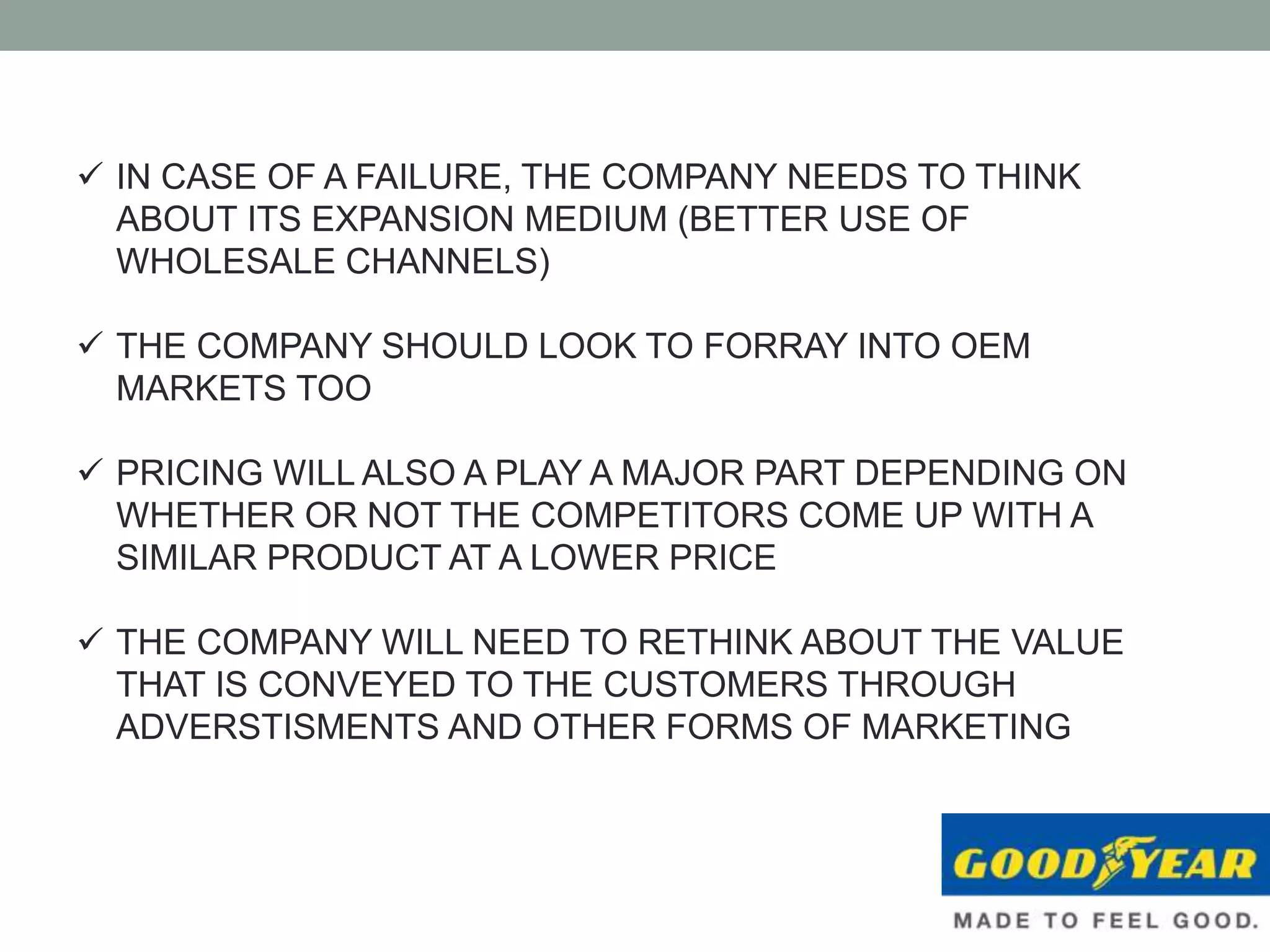  IN CASE OF A FAILURE, THE COMPANY NEEDS TO THINK
ABOUT ITS EXPANSION MEDIUM (BETTER USE OF
WHOLESALE CHANNELS)
 THE COMPANY SHOULD LOOK TO FORRAY INTO OEM
MARKETS TOO
 PRICING WILL ALSO A PLAY A MAJOR PART DEPENDING ON
WHETHER OR NOT THE COMPETITORS COME UP WITH A
SIMILAR PRODUCT AT A LOWER PRICE
 THE COMPANY WILL NEED TO RETHINK ABOUT THE VALUE
THAT IS CONVEYED TO THE CUSTOMERS THROUGH
ADVERSTISMENTS AND OTHER FORMS OF MARKETING
 