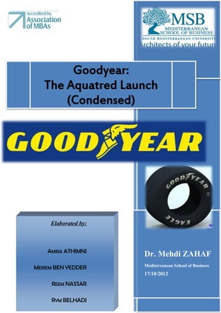Goodyear:
   The Aquatred Launch
       (Condensed)




     Elaborated by:


    AMIRA ATHIMNI
                      Dr. Mehdi ZAHAF
                      Mediterranean School of Business
MERIEM BEN YEDDER
                      17/10/2012
     REEM NASSAR

                                           0
     RYM BELHADJ
 