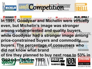 In 1991, Goodyear and Michelin were virtually
even, but Michelin’s image was stronger
among value-oriented and quality buyers,
while Goodyear had a stronger image among
price-constrained buyers and commodity
buyers. The percentage of consumers who
did not know what brand
of tire they planned to buy next rose to 53% in
1992 from 36% in 1982.
 