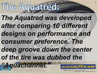 The Aquatred was developed
after comparing 10 different
designs on performance and
consumer preference. The
deep groove down the center
of the tire was dubbed the
“Aquachannel.”
 
