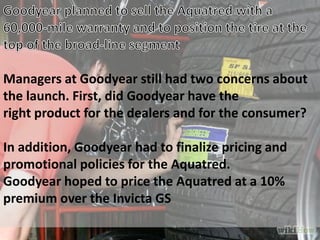 Managers at Goodyear still had two concerns about
the launch. First, did Goodyear have the
right product for the dealers and for the consumer?
In addition, Goodyear had to finalize pricing and
promotional policies for the Aquatred.
Goodyear hoped to price the Aquatred at a 10%
premium over the Invicta GS
 