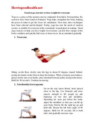 Howtogoodhealth.net
Good yoga exercise to lose weight for everyone
Yoga is a science ofthe ancient exercise originated from India. Frompristine, the
exercises have been found to Patriarch Yoga helps strengthen the body, helping
the peace of mind to get the focus for meditation. Over time, these techniques
have been selected and developed. Today, yoga has met the needs of modern
society, is suitable for everyone in the community to participate in training. Good
yoga exercise to help you lose weight for everyone can feel how change of the
body condition and quickly find ways to burn excess fat accumulated gradually.
1. Navasana
Sitting on the floor, slowly raise the legs to about 45 degrees, leaned behind,
resting his hands on the floor to keep the balance. When you keep your balance,
please slowly raise your hands, arms stretched forward, palms facing to the knees.
Hold for 30 seconds. Continue increasing.
2. Setu Bandha Sarvangasana
Lie on the mat, knees flexed, heels placed
close to the hip. Use buttocks and torso
muscle strength to lift people up and
balancing on two feet and shoulders.
Stretching his arms just below the body,
adjust the shoulders so that you can lift up
your body. Slowly lift the right leg up and
hold still. Ensure the left knee angle of 90
degrees. Hold for 30 seconds. Do it both
sides and gradually increase reps.
 