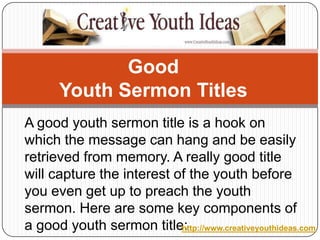 Good Youth Sermon Titles A good youth sermon title is a hook on which the message can hang and be easily retrieved from memory. A really good title will capture the interest of the youth before you even get up to preach the youth sermon. Here are some key components of a good youth sermon title: http://www.creativeyouthideas.com 