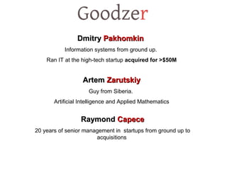 DmitryDmitry PakhomkinPakhomkin
Information systems from ground up.
Ran IT at the high-tech startup acquired for >$50M
ArtemArtem ZarutskiyZarutskiy
Guy from Siberia.
Artificial Intelligence and Applied Mathematics
RaymondRaymond CapeceCapece
20 years of senior management in startups from ground up to
acquisitions
 