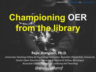 @thatpsychprof
University Teaching Fellow & Psychology Instructor, Kwantlen Polytechnic University
Senior Open Education Advocacy & Research Fellow, BCcampus
Associate Editor, Psychology Learning and Teaching
Rajiv Jhangiani, Ph.D.
Championing OER
from the library
Adaptation of Untitled image by Jamie Street, CC0
 