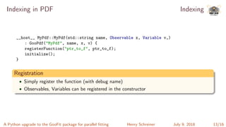 Indexing in PDF Indexing
__host__ MyPdf::MyPdf(std::string name, Observable x, Variable v,)
: GooPdf("MyPdf", name, x, v) {
registerFunction("ptr_to_f", ptr_to_f);
initialize();
}
Registration
• Simply register the function (with debug name)
• Observables, Variables can be registered in the constructor
A Python upgrade to the GooFit package for parallel ﬁtting Henry Schreiner July 9, 2018 13/16
 