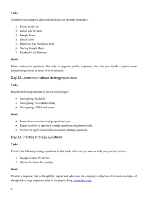 6
Tasks
Complete one example a day, from this book, for the next seven days.
1. Planes in the Air
2. Gmail Ads Revenue
3. Google Buses
4. Gmail Costs
5. Driverless Car Purchases 2020
6. Storing Google Maps
7. Facebook’s Ad Revenue
Goals
Master estimation questions. Not only is response quality important, but also you should complete most
estimation questions in about 10 to 15 minutes.
Day 22. Learn more about strategy questions
Tasks
Read the following chapters in Decode and Conquer.
 Strategizing: Tradeoffs
 Strategizing: New Market Entry
 Strategizing: CEO-Level Issues
Goals
 Learn about common strategy question types.
 Figure out how to approach strategy questions using frameworks.
 See how to apply frameworks to common strategy questions.
Day 23. Practice strategy questions
Tasks
Practice the following strategy questions, in this book, either on your own or with your practice partner:
1. Google’s Cable TV Service
2. iPhone Exclusive Partnership
Goals
Provide a response that is thoughtful, logical and addresses the company’s objectives. For more examples of
thoughtful strategy responses, refer to the popular blog, stratechery.com.
 