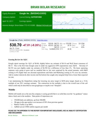 BRIAN BOLAN RESEARCH
Equity Research         Google Inc. (NASDAQ:GOOG)
Company Update          Current Rating: OUTPERFORM

April 18, 2011          Earnings Update

Internet Analyst: Brian Bolan 773 413 0285; BBolan1@Gmail.com




       Earning Review for 1Q11

       Google report earnings for 1Q11 of $8.08, slightly below my estimate of $8.14 and Wall Street consensus of
       $8.13. This is the first time Google came in under my aggressive EPS expectations since 2Q10. Revenue of
       $6.535 was just slightly under my estimate of $6.594 for a difference of less than 1%. We knew operating
       expenses were going to grow and we modeled that in, but were surprised by the actual amounts, with R&D
       coming in 4% higher than our elevated expectations and Sales and Marketing coming in 5% over my estimate.
       Add in weaker interest & other income and the bottom line caught only marginal help from a lower than expected
       tax rate.

       I am maintaining the Outperform rating but lowering my price target to $650 price target, based on a 19.4x
       multiple of our 2011 earnings estimate. The contraction on the multiple is due to the overall tone of the call
       which could only be described as non-googlesque or maybe even “sheepish”.

       Mobile
       Mobile still stands out as the area the company is seeing growth that is so solid that even the “no guidance” stance
       takes a back seat to the numbers. Data points of importance are:

           o     350,000 daily net additions, up from 300,000.
           o     3B apps in the app market is an increase of 50% from previous quarter
           o     Mobile Traffic is up 500%
           o     AdMob served 150M mobile requests per month

       PLEASE SEE THE APPENDIX TO THIS REPORT FOR IMPORTANT DISCLOSURES, REG AC ANALYST CERTIFICATION
       AND DISCLAIMERS
       Brian Bolan          BBolan1@Gmail.com
 