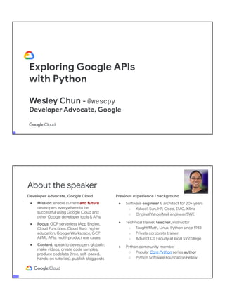 Exploring Google APIs
with Python
Wesley Chun - @wescpy
Developer Advocate, Google
Adjunct CS Faculty, Foothill College
Developer Advocate, Google Cloud
● Mission: enable current and future
developers everywhere to be
successful using Google Cloud and
other Google developer tools & APIs
● Focus: GCP serverless (App Engine,
Cloud Functions, Cloud Run); higher
education, Google Workspace, GCP
AI/ML APIs; multi-product use cases
● Content: speak to developers globally;
make videos, create code samples,
produce codelabs (free, self-paced,
hands-on tutorials), publish blog posts
About the speaker
Previous experience / background
● Software engineer & architect for 20+ years
○ Yahoo!, Sun, HP, Cisco, EMC, Xilinx
○ Original Yahoo!Mail engineer/SWE
● Technical trainer, teacher, instructor
○ Taught Math, Linux, Python since 1983
○ Private corporate trainer
○ Adjunct CS Faculty at local SV college
● Python community member
○ Popular Core Python series author
○ Python Software Foundation Fellow
● AB (Math/CS) & CMP (Music/Piano), UC
Berkeley and MSCS, UC Santa Barbara
● Adjunct Computer Science Faculty, Foothill
College (Silicon Valley)
 