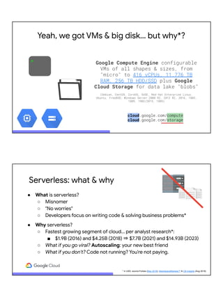 > Google Compute Engine configurable
VMs of all shapes & sizes, from
"micro" to 416 vCPUs, 11.776 TB
RAM, 256 TB HDD/SSD plus Google
Cloud Storage for data lake "blobs"
(Debian, CentOS, CoreOS, SUSE, Red Hat Enterprise Linux,
Ubuntu, FreeBSD; Windows Server 2008 R2, 2012 R2, 2016, 1803,
1809, 1903/2019, 1909)
cloud.google.com/compute
cloud.google.com/storage
Yeah, we got VMs & big disk… but why*?
Serverless: what & why
● What is serverless?
○ Misnomer
○ "No worries"
○ Developers focus on writing code & solving business problems*
● Why serverless?
○ Fastest growing segment of cloud... per analyst research*:
■ $1.9B (2016) and $4.25B (2018) ⇒ $7.7B (2021) and $14.93B (2023)
○ What if you go viral? Autoscaling: your new best friend
○ What if you don't? Code not running? You're not paying.
* in USD; source:Forbes (May 2018), MarketsandMarkets™ & CB Insights (Aug 2018)
 
