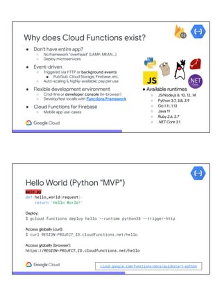 Why does Cloud Functions exist?
● Don't have entire app?
○ No framework "overhead" (LAMP, MEAN...)
○ Deploy microservices
● Event-driven
○ Triggered via HTTP or background events
■ Pub/Sub, Cloud Storage, Firebase, etc.
○ Auto-scaling & highly-available; pay per use
● Flexible development environment
○ Cmd-line or developer console (in-browser)
○ Develop/test locally with Functions Framework
● Cloud Functions for Firebase
○ Mobile app use-cases
● Available runtimes
○ JS/Node.js 8, 10, 12, 14
○ Python 3.7, 3.8, 3.9
○ Go 1.11, 1.13
○ Java 11
○ Ruby 2.6, 2.7
○ .NET Core 3.1
main.py
def hello_world(request):
return 'Hello World!'
Deploy:
$ gcloud functions deploy hello --runtime python38 --trigger-http
Access globally (curl):
$ curl REGION-PROJECT_ID.cloudfunctions.net/hello
Access globally (browser):
https://REGION-PROJECT_ID.cloudfunctions.net/hello
Hello World (Python "MVP")
cloud.google.com/functions/docs/quickstart-python
 