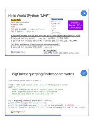 Hello World (Python "MVP")
Dockerfile
FROM python:3-slim
WORKDIR /app
COPY . .
RUN pip install -r requirements.txt
CMD ["python", "main.py"]
.dockerignore
Dockerfile
README.md
*.pyc
*.pyo
.git/
__pycache__
Build (think docker build and docker push) then deploy (think docker run):
$ gcloud builds submit --tag gcr.io/PROJ_ID/IMG_NAME
$ gcloud run deploy SVC_NAME --image gcr.io/PROJ_ID/IMG_NAME
OR… Build and Deploy (1-line combo of above commands):
$ gcloud run deploy SVC_NAME --source .
Deploy (think docker push):
$ gcloud run deploy --image
gcr.io/PROJ_ID/IMG_NAME
--platform managed
Access globally:
SVC_NAME-HASH-REG_ABBR.a.run.app
Docker &
Dockerfile
OPTIONAL!!
BigQuery: querying Shakespeare words
from google.cloud import bigquery
TITLE = "The most common words in all of Shakespeare's works"
QUERY = '''
SELECT LOWER(word) AS word, sum(word_count) AS count
FROM `bigquery-public-data.samples.shakespeare`
GROUP BY word ORDER BY count DESC LIMIT 10
'''
rsp = bigquery.Client().query(QUERY).result()
print('n*** Results for %r:n' % TITLE)
print('t'.join(col.name.upper() for col in rsp.schema)) # HEADERS
print('n'.join('t'.join(str(x) for x in row.values()) for row in rsp)) # DATA
 