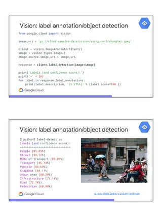 from google.cloud import vision
image_uri = 'gs://cloud-samples-data/vision/using_curl/shanghai.jpeg'
client = vision.ImageAnnotatorClient()
image = vision.types.Image()
image.source.image_uri = image_uri
response = client.label_detection(image=image)
print('Labels (and confidence score):')
print('=' * 30)
for label in response.label_annotations:
print(label.description, '(%.2f%%)' % (label.score*100.))
Vision: label annotation/object detection
$ python3 label-detect.py
Labels (and confidence score):
==============================
People (95.05%)
Street (89.12%)
Mode of transport (89.09%)
Transport (85.13%)
Vehicle (84.69%)
Snapshot (84.11%)
Urban area (80.29%)
Infrastructure (73.14%)
Road (72.74%)
Pedestrian (68.90%)
Vision: label annotation/object detection
g.co/codelabs/vision-python
 