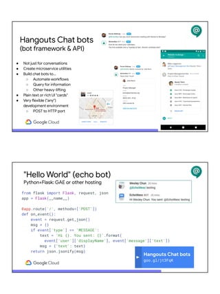 ● Not just for conversations
● Create microservice utilities
● Build chat bots to...
○ Automate workflows
○ Query for information
○ Other heavy-lifting
● Plain text or rich UI "cards"
● Very flexible ("any")
development environment
○ POST to HTTP port
Hangouts Chat bots
(bot framework & API)
"Hello World" (echo bot)
Python+Flask: GAE or other hosting
from flask import Flask, request, json
app = Flask(__name__)
@app.route('/', methods=['POST'])
def on_event():
event = request.get_json()
msg = {}
if event['type'] == 'MESSAGE':
text = 'Hi {}. You sent: {}'.format(
event['user']['displayName'], event['message']['text'])
msg = {'text': text}
return json.jsonify(msg)
Hangouts Chat bots
goo.gl/jt3FqK
 