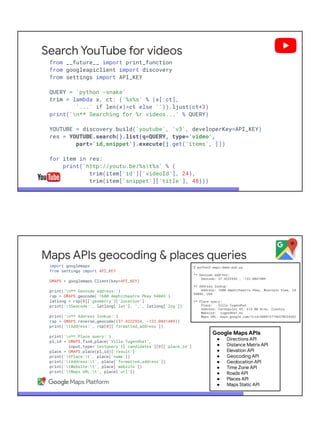 Search YouTube for videos
from __future__ import print_function
from googleapiclient import discovery
from settings import API_KEY
QUERY = 'python -snake'
trim = lambda x, ct: ('%s%s' % (x[:ct],
'...' if len(x)>ct else '')).ljust(ct+3)
print('n** Searching for %r videos...' % QUERY)
YOUTUBE = discovery.build('youtube', 'v3', developerKey=API_KEY)
res = YOUTUBE.search().list(q=QUERY, type='video',
part='id,snippet').execute().get('items', [])
for item in res:
print('http://youtu.be/%st%s' % (
trim(item['id']['videoId'], 24),
trim(item['snippet']['title'], 48)))
Maps APIs geocoding & places queries
import googlemaps
from settings import API_KEY
GMAPS = googlemaps.Client(key=API_KEY)
print('n** Geocode address:')
rsp = GMAPS.geocode('1600 Amphitheatre Pkwy 94043')
latlong = rsp[0]['geometry']['location']
print('tGeocode:', latlong['lat'], ',', latlong['lng'])
print('n** Address lookup:')
rsp = GMAPS.reverse_geocode((37.4222934, -122.0841409))
print('tAddress:', rsp[0]['formatted_address'])
print('n** Place query:')
pl_id = GMAPS.find_place('Villa Tugendhat',
input_type='textquery')['candidates'][0]['place_id']
place = GMAPS.place(pl_id)['result']
print('tPlace:t', place['name'])
print('tAddress:t', place['formatted_address'])
print('tWebsite:t', place['website'])
print('tMaps URL:t', place['url'])
$ python3 maps-demo-pub.py
** Geocode address:
Geocode: 37.4222934 , -122.0841409
** Address lookup:
Address: 1600 Amphitheatre Pkwy, Mountain View, CA
94043, USA
** Place query:
Place: Villa Tugendhat
Address: Černopolní 45, 613 00 Brno, Czechia
Website: tugendhat.eu
Maps URL: maps.google.com/?cid=5889127146370224362
Google Maps APIs
● Directions API
● Distance Matrix API
● Elevation API
● Geocoding API
● Geolocation API
● Time Zone API
● Roads API
● Places API
● Maps Static API
 