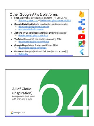 Other Google APIs & platforms
● Firebase (mobile development platform + RT DB; ML Kit)
○ firebase.google.com & firebase.google.com/docs/ml-kit
● Google Data Studio (data visualization, dashboards, etc.)
○ datastudio.google.com/overview
○ goo.gle/datastudio-course
● Actions on Google/Assistant/DialogFlow (voice apps)
○ developers.google.com/actions
● YouTube (Data, Analytics, and Livestreaming APIs)
○ developers.google.com/youtube
● Google Maps (Maps, Routes, and Places APIs)
○ developers.google.com/maps
● Flutter (native apps [Android, iOS, web] w/1 code base[!])
○ flutter.dev
04
All of Cloud
(inspiration)
Build powerful solutions
with GCP and G Suite
 