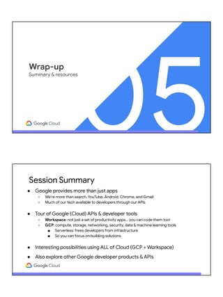 05
Wrap-up
Summary & resources
Session Summary
● Google provides more than just apps
○ We're more than search, YouTube, Android, Chrome, and Gmail
○ Much of our tech available to developers through our APIs
● Tour of Google (Cloud) APIs & developer tools
○ Workspace: not just a set of productivity apps… you can code them too!
○ GCP: compute, storage, networking, security, data & machine learning tools
■ Serverless: frees developers from infrastructure
■ So you can focus on building solutions
● Interesting possibilities using ALL of Cloud (GCP + Workspace)
● Also explore other Google developer products & APIs
 