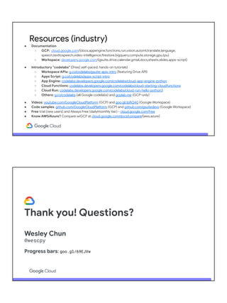 ● Documentation
○ GCP: cloud.google.com/{docs,appengine,functions,run,vision,automl,translate,language,
speech,texttospeech,video-intelligence,firestore,bigquery,compute,storage,gpu,tpu}
○ Workspace: developers.google.com/{gsuite,drive,calendar,gmail,docs,sheets,slides,apps-script}
● Introductory "codelabs" ([free] self-paced, hands-on tutorials)
○ Workspace APIs: g.co/codelabs/gsuite-apis-intro (featuring Drive API)
○ Apps Script: g.co/codelabs/apps-script-intro
○ App Engine: codelabs.developers.google.com/codelabs/cloud-app-engine-python
○ Cloud Functions: codelabs.developers.google.com/codelabs/cloud-starting-cloudfunctions
○ Cloud Run: codelabs.developers.google.com/codelabs/cloud-run-hello-python3
○ Others: g.co/codelabs (all Google codelabs) and gcplab.me (GCP-only)
● Videos: youtube.com/GoogleCloudPlatform (GCP) and goo.gl/JpBQ40 (Google Workspace)
● Code samples: github.com/GoogleCloudPlatform (GCP) and github.com/gsuitedevs (Google Workspace)
● Free trial (new users) and Always Free (daily/monthly tier) - cloud.google.com/free
● Know AWS/Azure? Compare w/GCP at cloud.google.com/docs/compare/{aws,azure}
Resources (industry)
Thank you! Questions?
Wesley Chun
@wescpy
Progress bars: goo.gl/69EJVw
Slides: bit.ly/2SHybQg
 