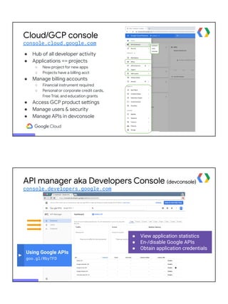 Cloud/GCP console
console.cloud.google.com
● Hub of all developer activity
● Applications == projects
○ New project for new apps
○ Projects have a billing acct
● Manage billing accounts
○ Financial instrument required
○ Personal or corporate credit cards,
Free Trial, and education grants
● Access GCP product settings
● Manage users & security
● Manage APIs in devconsole
● View application statistics
● En-/disable Google APIs
● Obtain application credentials
Using Google APIs
goo.gl/RbyTFD
API manager aka Developers Console (devconsole)
console.developers.google.com
 