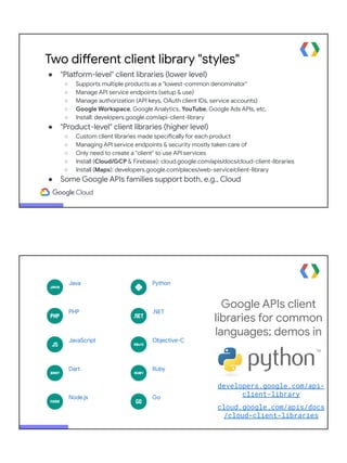 Two different client library "styles"
● "Platform-level" client libraries (lower level)
○ Supports multiple products as a "lowest-common denominator"
○ Manage API service endpoints (setup & use)
○ Manage authorization (API keys, OAuth client IDs, service accounts)
○ Google Workspace, Google Analytics, YouTube, Google Ads APIs, etc.
○ Install: developers.google.com/api-client-library
● "Product-level" client libraries (higher level)
○ Custom client libraries made specifically for each product
○ Managing API service endpoints & security mostly taken care of
○ Only need to create a "client" to use API services
○ Install (Cloud/GCP & Firebase): cloud.google.com/apis/docs/cloud-client-libraries
○ Install (Maps): developers.google.com/places/web-service/client-library
● Some Google APIs families support both, e.g., Cloud
Google APIs client
libraries for common
languages; demos in
developers.google.com/api-
client-library
cloud.google.com/apis/docs
/cloud-client-libraries
 