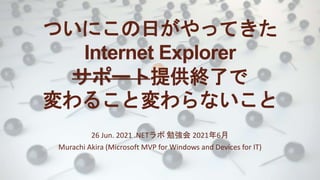 ついにこの日がやってきた
Internet Explorer
サポート提供終了で
変わること変わらないこと
26 Jun. 2021 .NETラボ 勉強会 2021年6月
Murachi Akira (Microsoft MVP for Windows and Devices for IT)
 