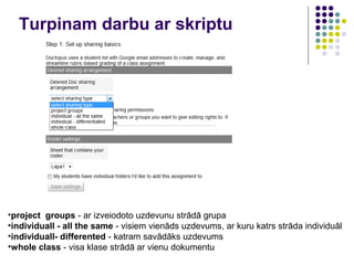 Turpinam darbu ar skriptu
•project groups - ar izveiodoto uzdevunu strādā grupa
•individuall - all the same - visiem vienāds uzdevums, ar kuru katrs strāda individuāl
•individuall- differented - katram savādāks uzdevums
•whole class - visa klase strādā ar vienu dokumentu
 