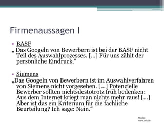 Firmenaussagen IBASF„ Das Googeln von Bewerbern ist bei der BASF nicht Teil des Auswahlprozesses. [...] Für uns zählt der persönliche Eindruck.“Siemens„Das Googeln von Bewerbern ist im Auswahlverfahren von Siemens nicht vorgesehen. [...] Potenzielle Bewerber sollten nichtsdestotrotz früh bedenken: Aus dem Internet kriegt man nichts mehr raus! [...] Aber ist das ein Kriterium für die fachliche Beurteilung? Ich sage: Nein.“Quelle: www.zeit.de