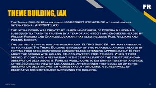 FR
Add a footer 13
THEMEBUILDING,LAX
• The Theme BUILDING is an iconic MODERNIST STRUCTURE at Los Angeles
International AIRPORT(LAX).
• The initial design was created by James Langenheim, of Pereira & Luckman,
subsequently taken to fruition by a team of architects and engineers headed by
William Pereira and Charles Luckman, that also included Paul Williams and
Welton Becket.
• The distinctive white building resembles a FLYING SAUCER that has landed on
its four legs. The Theme Building is made up of two parabolic arches created by
topping four steel-reinforced concrete legs extending approximately 15 feet
above the ground with hollow stucco -covered steel trusses. When it first
opened, it contained a restaurant in the central part of the structure and an
observation deck above it. Families would come to eat dinner together and gaze
at the 360 degree view of Los Angeles. After dinner, they could go up to the
observation deck and watch planes take off and land. A screen wall of
decorative concrete block surrounds the building.
 