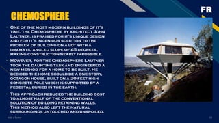 FR
Add a footer 15
CHEMOSPHERE
• One of the most modern buildings of it’s
time, the Chemosphere by architect John
Lautner, is praised for it’s unique design
and for it’s ingenious solution to the
problem of building on a lot with a
dramatic angled slope of 45 degrees,
making construction nearly impossible.
• However, for the Chemosphere Lautner
took the daunting task and engineered a
new method for a home to be built. He
decided the home should be a one story,
octagon house, built on a 30 feet high
concrete pole which is supported by a
pedestal buried in the earth.
• This approach reduced the building cost
to almost half of the conventional
solution of building retaining walls.
This method also left the natural
surroundings untouched and unspoiled.
 