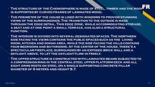 FR
Add a footer 16
• The structureof the Chemosphere is made of steel, timber and the roof
is supportedby curved frames of laminatedwood.
• The perimeter of the house is lined with windows to providestunning
views of the surroundings.The transitionto the outside is made
through the edge detail. This edge zone, while accommodatingstorage,
a seat and at one point a small terrace, has also a structural
function.
• The interior is divided into several designated spaces. The northern
side facing the views contains the public spaces such as the living
room, kitchen and dining area, while the side facing the hills contains
four bedrooms and bathrooms. At the center of the house, there’s a
spectacular fireplace,surroundedby an exposed brick wall and a
skylight above, to let the daylight flow in freely.
• The upper structureis constructedwith laminated beams subjected to
a compressionring in the central steel upper platformdeck and all
eight arms rests on steel on a single supportingconcrete pillar
diameter of 6 meters and height 8.7.
 