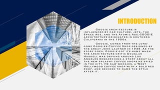 INTRODUCTION
G o o g i e a r c h i t e c t u r e i s
i n f l u e n c e d b y c a r c u l t u r e , j e t s , t h e
S p a c e Ag e , a n d t h e At o m i c Ag e . G O O G I E
a r c h i t e c t u r e o r i g i n a t e d i n s o u t h e r n
C a l i f o r n i a i n t h e 1 9 5 0 s .
G o o g i e , c o m e s f r o m t h e l o n g -
g o n e G o o g i e s C o f f e e S h o p d e s i g n e d b y
t h e g r e a t J o h n L a u t n e r i n 1 9 4 9 . A s t h e
s t o r y g o e s , G o o g i e g o t i t s n a m e w h e n
t h e a r c h i t e c t u r e c r i t i c D o u g l a s
H a s k e l l wa s d r i v i n g a r o u n d L o s
A n g e l e s r e s e a r c h i n g a s t o r y a b o u t a l l
t h e n e w s p l a s h y c o f f e e s h o p s h e s p i e d
i n t h e c i t y. H e s aw G o o g i e s , a W e s t
H o l l y wo o d c o f f e e s h o p w i t h a b o l d r e d
r o o f , a n d d e c i d e d t o n a m e t h e s t y l e
a f t e r i t .
 