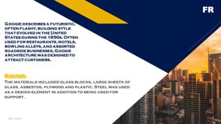 FR
Googie describes a futuristic,
often flashy,building style
that evolved in the United
States during the 1950s.Often
used for restaurants,motels,
bowling alleys,and assorted
roadsidebusinesses,Googie
architecturewas designed to
attract customers.
Add a footer 3
Materials:
The materials included glass blocks, large sheets of
glass, asbestos, plywood and plastic. Steel was used
as a design element in addition to being used for
support.
 