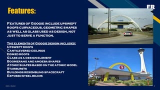 FR
Features:
Features of Googie include upswept
roofs curvaceous, geometric shapes
as well as glass used as design, not
just to serve a function.
The elements of Googie design included:
Upswept roofs
Cantilevered ceilings
Domed roofs
Glass as a design element
Boomerang and amoeba shapes
Atomicshapes based on the atomic model
Starbursts
Buildings resembling spacecraft
Exposed steel beams
Add a footer 4
 