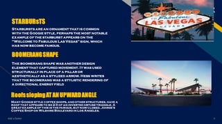 FR
Starbursts are an ornament that is common
with the Googie style, perhaps the most notable
example of the starburst appears on the
"Welcome to Fabulous Las Vegas" sign, which
has now become famous.
BOOMERANGSHAPE
The boomerang shape was another design
element that captured movement. It was used
structurally in place of a pillar or
aesthetically as a stylized arrow. Hess writes
that the boomerang was a stylistic rendering of
a directional energy field
RoofsslopingATANUPWARDANGLE
Many Googie style coffee shops, and other structures, have a
roof that appears to be 2⁄3 of an inverted obtuse triangle. A
great example of this is the famous, but now closed, Johnie's
Coffee Shop on Wilshire Boulevard in Los Angeles.
Add a footer 5
STARBURsTS
 