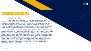 FR
B U I LT I N 1 9 5 7.
T h e C a r i b b e a n M o t e l i s a n h i s t o r i c m o t e l
l o c a t e d i n W i l d wo o d C r e s t , C a p e M ay C o u n t y, N e w
J e r s e y, U n i t e d S t a t e s , [ 3 ] i n a n a r e a n o w k n o w n a s
t h e W i l d wo o d s S h o r e R e s o r t H i s t o r i c D i s t . T h e
f i r s t m o t e l t o u s e t h e f u l l - s i z e p l a s t i c p a l m t r e e s
t h a t n o w a d o r n m o s t o f t h e m o t e l s i n t h e A R E A .
I n c o r p o r a t i n g s u c h e l e m e n t s a s a c r e s c e n t -
s h a p e d p o o l , a " l e v i t a t i n g r a m p " , a n d c a n t e d g l a s s
wa l l s , I n d i v i d u a l c l i m a t e c o n t r o l i n e a c h r o o m ,
F r e e p a r k i n g f o r o n e c a r p e r u n i t . A l l r o o m s h av e
m i c r o wav e a n d r e f r i g e r a t o r . A l l k i t c h e n e t t e s a n d
m o s t o t h e r r o o m s h av e i n - r o o m c o f f e e m a k e r .
“ C a b a n a ” l o u n g e f o r s o c i a l i z i n g a n d r e l a x i n g i n
s t y l e . w i t h p l a s m a T V a n d B o s e s o u n d s y s t e m .
C a r i b b e a n K i t c h e n s e r v i n g a s p e c i a l m e n u f o r
s p e c i a l o c c a s s i o n s !
CARIBBEANMOTEL
Add a footer 6
 