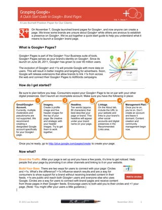 Grasping Google+
   A Quick-Start Guide to Google+ Brand Pages
                                                                                                                                                      Vol. 1, Issue 1
   A Leo Burnett Position Paper for Our Clients

                     On November 7, Google launched brand pages for Google+, and now anyone can create a
                     page. We know some brands are unsure about Google+ while others are anxious to establish
                     a presence on Google+. We’ve put together a quick-start guide to help you understand what it
                     means to launch a Google+ brand page.


  What is Google+ Pages?

  Google+ Pages is part of the Google+ Your Business suite of tools.
  Google+ Pages serves as your brand’s identity on Google+. Since its
  launch on June 28, 2011, Google+ has grown to over 40 million users.

  The evolution of Google+ and +1s will provide Google with more data on
  users. This will result in better insights and targeting for advertisers. Soon,
  Google will release extensions that allow brands to link +1s from across
  the web and connect their Google+ Pages to AdWords campaigns.


  How do I get started?

  Be sure to plan before you leap. Consumers expect your Google+ Page to be on par with your other
  digital presences. Don’t launch an incomplete account. Make sure you have the following in place:
                              1                                         2                                          3                                          4                                       5
Gmail/Google+                           Imagery.                                   Headline.                                 Linkage.                                   Management Plan.
Account.                                Create a profile                           Ten words (approx.                        On the About tab,                          Once you’re on,
Currently, multiple                     image and five                             80 characters) that                       include the URL to                         you’re on. Don’t
moderators and                          header images for                          best describe your                        your website and                           create an account
pseudonyms are                          the top of your                            page or brand. This                       links to your brand’s                      and leave it
not supported. We                       page. Be creative                          headline will appear                      other social                               dormant. Content
recommend                               and strategic with                         under your brand                          accounts and digital                       creation and
creating a                              your header                                name on your page.                        presences in the                           community
designated Google                       images. Try to get                                                                   Recommended                                management begin
account specifically                    them to work                                                                         Links area.                                now.
for your Google+                        together.
page.


  Once you’re ready, go to http://plus.google.com/pages/create to create your page.


  Now what?

  Direct the Traffic. After your page is set up and you have a few posts, it’s time to get noticed. Help
  people find your page by promoting it on other channels and linking to it on your website.

  Build Your Base. There are two ways for users to connect with your page: Circles
  and +1s. What’s the difference? +1s influence search results and are a way for
  consumers to show support for a brand without receiving branded content in their
  feeds. +1s are public and reach both Google+ users and everyone else who uses
  Google. Circles are a way for users to connect with brand pages and receive content
  from those pages in their Google+ feeds. Encourage users to both add you to their circles and +1 your
  page. (Note: You might offer your users a little guidance.)



   
  © 2011 Leo Burnett                                                                                                                                                   November 2011             1 
 