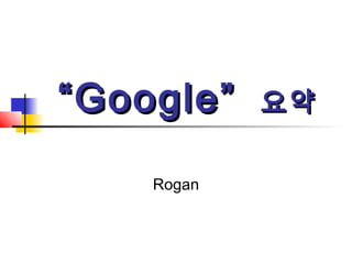 ““Google”Google” 요약요약
Rogan
 