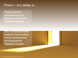 Источник : EIAA mediascope Europe Study,  Ноя  2007 Поиск – это дверь в … Поиск важнее рекоммендации друзей в процессе выбора покупки 49%  пользователей меняли свой выбор после проведения исследования товаров онлайн 