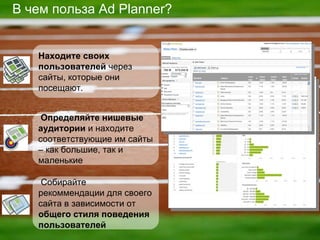 В чем польза  Ad Planner? Определяйте нишевые аудитории   и находите соответствующие им сайты – как большие, так и маленькие Находите своих пользователей  через сайты, которые они посещают . Собирайте рекоммендации для своего сайта в зависимости от  общего стиля поведения пользователей 