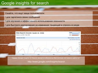 Google insights for search Узнайте, что ищут ващи пользователи : для таргетинга своих сообщений для изучения и эффективного использования сезонности для быстрого реагирования на изменения тенденций в спросе и в моде Сервис  Google Insights for Search  является абсолютно бесплатным, его можно найти тут :  http://www.google.com/insights/search 