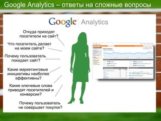 Google Analytics  – ответы на сложные вопросы Какие маркетинговые  инициативы наиболее эффективны ? Почему пользователь  покидает сайт ? Почему пользователь  не совершает покупок ? Какие ключевые слова приводят посетителей и конверсии ? Что посетитель делает на моем сайте ? Откуда приходят посетители на сайт ? 